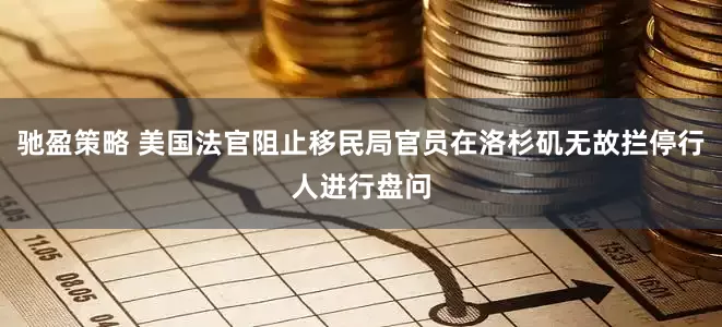 驰盈策略 美国法官阻止移民局官员在洛杉矶无故拦停行人进行盘问