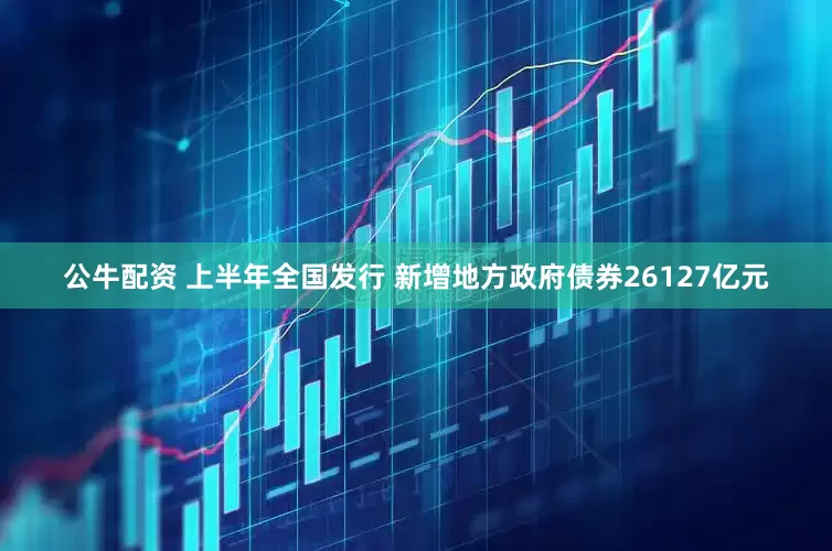 公牛配资 上半年全国发行 新增地方政府债券26127亿元