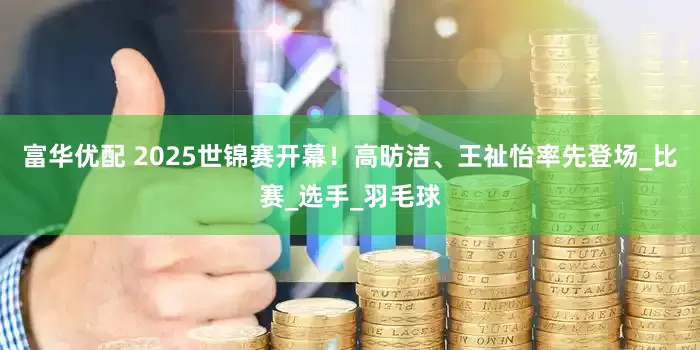 富华优配 2025世锦赛开幕！高昉洁、王祉怡率先登场_比赛_选手_羽毛球