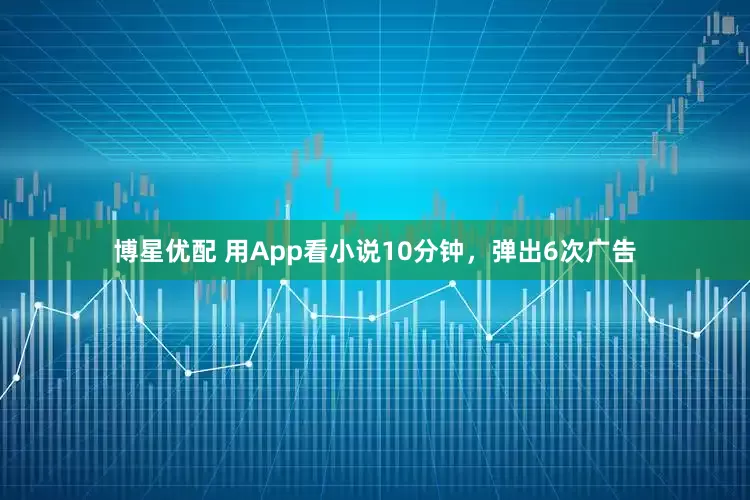 博星优配 用App看小说10分钟，弹出6次广告