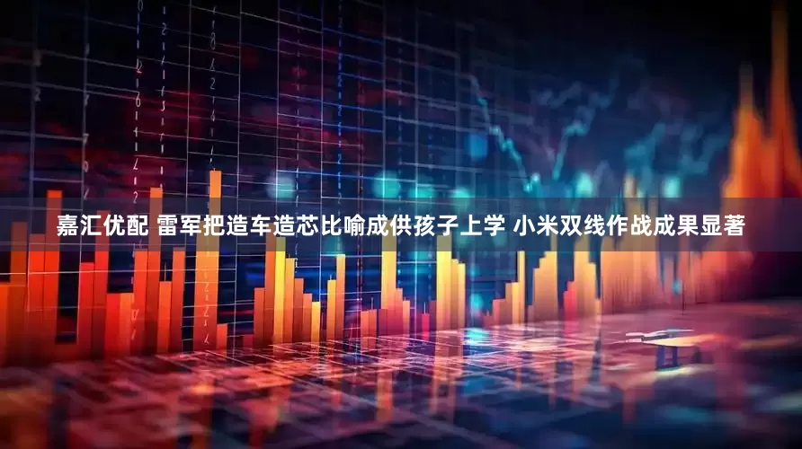 嘉汇优配 雷军把造车造芯比喻成供孩子上学 小米双线作战成果显著